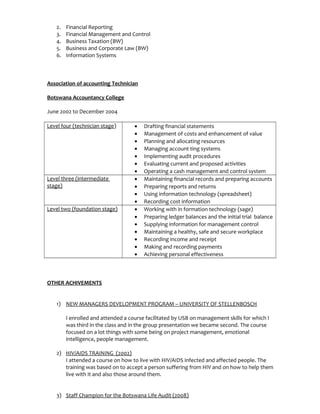 2. Financial Reporting
3. Financial Management and Control
4. Business Taxation (BW)
5. Business and Corporate Law (BW)
6. Information Systems
Association of accounting Technician
Botswana Accountancy College
June 2002 to December 2004
Level four (technician stage) • Drafting financial statements
• Management of costs and enhancement of value
• Planning and allocating resources
• Managing account ting systems
• Implementing audit procedures
• Evaluating current and proposed activities
• Operating a cash management and control system
Level three (intermediate
stage)
• Maintaining financial records and preparing accounts
• Preparing reports and returns
• Using information technology (spreadsheet)
• Recording cost information
Level two (foundation stage) • Working with in formation technology (sage)
• Preparing ledger balances and the initial trial balance
• Supplying information for management control
• Maintaining a healthy, safe and secure workplace
• Recording income and receipt
• Making and recording payments
• Achieving personal effectiveness
OTHER ACHIVEMENTS
1) NEW MANAGERS DEVELOPMENT PROGRAM – UNIVERSITY OF STELLENBOSCH
I enrolled and attended a course facilitated by USB on management skills for which I
was third in the class and in the group presentation we became second. The course
focused on a lot things with some being on project management, emotional
intelligence, people management.
2) HIV/AIDS TRAINING (2002)
I attended a course on how to live with HIV/AIDS infected and affected people. The
training was based on to accept a person suffering from HIV and on how to help them
live with it and also those around them.
3) Staff Champion for the Botswana Life Audit (2008)
 