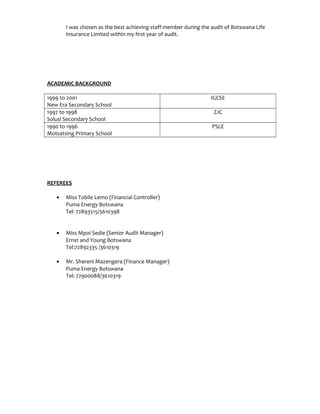 I was chosen as the best achieving staff member during the audit of Botswana Life
Insurance Limited within my first year of audit.
ACADEMIC BACKGROUND
1999 to 2001
New Era Secondary School
IGCSE
1997 to 1998
Solusi Secondary School
ZJC
1990 to 1996
Motsatsing Primary School
PSLE
REFEREES
• Miss Tobile Lemo (Financial Controller)
Puma Energy Botswana
Tel: 72893515/3610398
• Miss Mpoi Sedie (Senior Audit Manager)
Ernst and Young Botswana
Tel:72892335 /3610319
• Mr. Shereni Mazengera (Finance Manager)
Puma Energy Botswana
Tel: 72900088/3610319
 