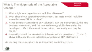 Planning &
ExecutionWhat Is The Magnitude of the Acceptable
Change?
1. What might our organization look like afterward?
2. What should our operating environment/business model look like
when this new ERP is in place?
3. As we consider alternative ERP solutions, can the new process, the new
business execution, and the new technology skills demanded be
developed… Or if they must be recruited, how easily can they be
found?
4. How will/should the constraints inherent within questions 1, 2, and 3
above influence the consideration of potential ERP platforms ?
Answering these questions is an important preliminary step.
 