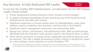 Planning &
ExecutionKey Decision: A Fully Dedicated ERP Leader
In any but the smallest ERP implementation; considerations for the ERP Program
Leader should include:
1. Proven background leading enterprise-level, mission-critical changes.
2. In-depth conceptual knowledge of each operating area of the business to be
effected by the new ERP value stream.
3. Significant experience in human capital, best-fit methodologies, value chain
analysis, process modeling, best practices, and financials is very helpful.
4. Significant matrix management experience and relationship skills.
5. Strong oral, written, presentation, and relationship skills. Able to communicate
effectively with the executive suite, process owners, the financial team, or plant.
6. There will be resistance to change of this magnitude and difficult decisions will
be required. This role is ideally positioned as either a direct or dotted line report
to a very strategic senior executive or to the President. (1) (2)
(1) Very significant additional risk may be introduced if the role is positioned within existing operations or IT.
(2) Strongly recommend engaging an interim manager rather than a resource viewed as a contractor or vendor.
 