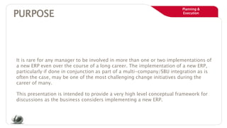 Planning &
Execution
PURPOSE
It is rare for any manager to be involved in more than one or two implementations of
a new ERP even over the course of a long career. The implementation of a new ERP,
particularly if done in conjunction as part of a multi-company/SBU integration as is
often the case, may be one of the most challenging change initiatives during the
career of many.
This presentation is intended to provide a very high level conceptual framework for
discussions as the business considers implementing a new ERP.
 