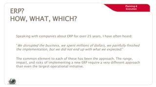 Planning &
Execution
ERP?
HOW, WHAT, WHICH?
Speaking with companies about ERP for over 25 years, I have often heard:
“We disrupted the business, we spent millions of dollars, we painfully finished
the implementation, but we did not end up with what we expected.”
The common element to each of these has been the approach. The range,
impact, and risks of implementing a new ERP require a very different approach
than even the largest operational initiative.
 