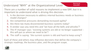 Planning &
ExecutionUnderstand “WHY” at the Organizational Level
There are a number of valid reasons to implement a new ERP, but it is
important to understand what is driving this decision.
1. Is the decision necessary to address internal business needs or business
model changes?
2. Are competitive pressures demanding increased agility?
3. Are there too many disconnected business systems today?
4. A vendor says you need this and “we have all the bells and whistles”?
5. The IT manager says: “existing systems are old or no longer supported –
this will put us where we need to be”?
6. The staff is saying: “the current system is old and hard to keep using”?
Each of these and others may influence decisions that define the company’s
strategic roadmap, the business plan, and the program scope.
 