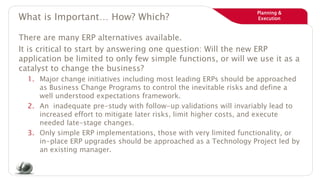 Planning &
ExecutionWhat is Important… How? Which?
There are many ERP alternatives available.
It is critical to start by answering one question: Will the new ERP
application be limited to only few simple functions, or will we use it as a
catalyst to change the business?
1. Major change initiatives including most leading ERPs should be approached
as Business Change Programs to control the inevitable risks and define a
well understood expectations framework.
2. An inadequate pre-study with follow-up validations will invariably lead to
increased effort to mitigate later risks, limit higher costs, and execute
needed late-stage changes.
3. Only simple ERP implementations, those with very limited functionality, or
in-place ERP upgrades should be approached as a Technology Project led by
an existing manager.
 