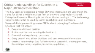 Planning &
ExecutionCritical Understandings for Success in a
Major ERP Implementation
The key tasks of executing a major ERP implementation are very much the
same for either a middle market firm or the very large multi-national.
Enterprise Resource Planning is not about the technology…. The technology
simply enables the desired business capabilities and outcomes.
Successfully implementing a new ERP is about managing Fundamental
Changes that will effect:
1. Executive decision making
2. Business processes (running the business)
3. Financial and regulatory constraints
4. Every person who either produces and uses company information
5. External relationships and fulfillment with customers, trading partners,
financial partners, suppliers, investors, regulators, …
 