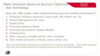 Planning &
Execution
Make Selections Based on Business Objectives
– Not Technology
Does the ERP vendor really understand my business model and sector(s)?
1. Financials including valuations, fixed assets, AR models, tax, etc.
2. Product Management life-cycle
3. Supply Chain
4. Production/Delivery Modes
5. Servicing and Customer Support Models
6. Globalizations
7. Multi-company, multiple sectors, inter-company
8. Sales modes (Channels, verticals, direct, online, etc.)
Note: Each ERP platform typically has modules that are highly configurable… These same questions
should be asked when selecting an implementation partner for the chosen platform.
 