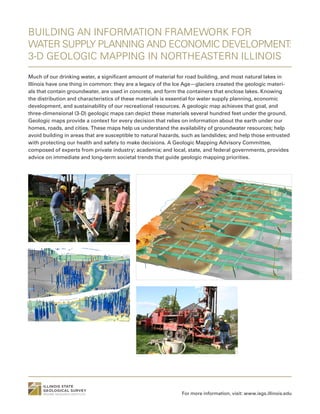 BUILDING AN INFORMATION FRAMEWORK FOR
WATER SUPPLY PLANNING AND ECONOMIC DEVELOPMENT:
3-D GEOLOGIC MAPPING IN NORTHEASTERN ILLINOIS
Much of our drinking water, a significant amount of material for road building, and most natural lakes in
Illinois have one thing in common: they are a legacy of the Ice Age—glaciers created the geologic materi-
als that contain groundwater, are used in concrete, and form the containers that enclose lakes. Knowing
the distribution and characteristics of these materials is essential for water supply planning, economic
development, and sustainability of our recreational resources. A geologic map achieves that goal, and
three-dimensional (3-D) geologic maps can depict these materials several hundred feet under the ground.
Geologic maps provide a context for every decision that relies on information about the earth under our
homes, roads, and cities. These maps help us understand the availability of groundwater resources; help
avoid building in areas that are susceptible to natural hazards, such as landslides; and help those entrusted
with protecting our health and safety to make decisions. A Geologic Mapping Advisory Committee,
composed of experts from private industry; academia; and local, state, and federal governments, provides
advice on immediate and long-term societal trends that guide geologic mapping priorities.
For more information, visit: www.isgs.illinois.edu
 