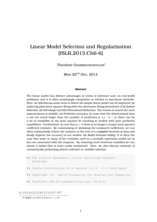 Linear Model Selection and Regularization
[ISLR.2013.Ch6-6]
Theodore Grammatikopoulos∗
Tue 6th
Jan, 2015
Abstract
The linear model has distinct advantages in terms of inference and, on real-world
problems, and it is often surprisingly competitive in relation to non-linear methods.
Here, we will discuss some ways in which the simple linear model can be improved, by
replacing plain least squares ﬁtting with the alternative ﬁtting procedures of (i) Subset
Selection, (ii) Shrinkage and (iii) Dimensional Reduction. The reason to search for such
improvements is twofold: (a) Prediction accuracy: In cases that the observational data
n are not much larger than the number of predictors p, i.e. n > p, there can be
a lot of variability in the least squares ﬁt resulting in models with poor predictive
capabilities. Furthermore, in case that p > n there is no longer a unique least squares
coeﬃcient estimate. By constraining or shrinking the estimated coeﬃcients, we can
often substantially reduce the variance at the cost of a negligible increase in bias and
ﬁnally improve the accuracy of our models, (b) Model Interpret-ability: It is often the
case that some or many of the variables used in a multiple regression model are in
fact not associated with the response. By removing such irrelevant variables we can
obtain a model that is more easily interpreted. Here, we also discuss methods of
automatically performing feature selection or variable selection.
## OTN License Agreement: Oracle Technology Network -
Developer
## Oracle Distribution of R version 3.0.1 (--) Good Sport
## Copyright (C) The R Foundation for Statistical Computing
## Platform: x86_64-unknown-linux-gnu (64-bit)
D:20150106213107+02’00’
∗
e-mail:tgrammat@gmail.com
1
 