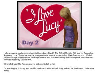Hello, everyone, and welcome back to I Love Lucy, Day 2!  The Official Munster BC, starring Generation 4 sparess Lucy.  Yesterday saw the emergencies of several, super stalker 3 bolt frontrunners.  We left off with Georgie Haggerty from the Regacy in the lead, followed closely by Elm Langerak, who was also followed closely by David Smith. Eliminated was Riku Fox, who never bothered to talk to her. I'm warning you, this day was hard for me to work with, and will likely be hard for you to read.  Let's move along. 