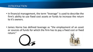 INTRODUCTION
• In financial management, the term “leverage” is used to describe the
firm’s ability to use fixed cost assets or funds to increase the return
to it’s owners.
• James Horne has defined leverage as “the employment of an asset
or sources of funds for which the firm has to pay a fixed cost or fixed
return.”
 
