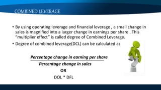 COMBINED LEVERAGE
• By using operating leverage and financial leverage , a small change in
sales is magnified into a larger change in earnings per share . This
“multiplier effect” is called degree of Combined Leverage.
• Degree of combined leverage(DCL) can be calculated as
Percentage change in earning per share
Percentage change in sales
OR
DOL * DFL
 