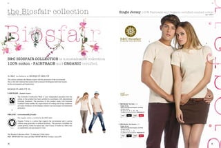 32/                                                                                                                                                                    33/




the Biosfair collection
THE T-sHiRTs - 2011 B&C COllECTiON
                                                                                                    Single Jersey 100% Fairtrade and Organic certified combed cotton
                                                                                                                                                              THE T-sHiRTs




                                                                                                                                                 1.
                                                                                                                                                              2.




B&C BIOSFAIR COLLECTION is a sustainable collection
100% cotton - FAIRTRADE and ORGANIC certified.


At B&C we believe in BiOEQUiTABiliTy
This notion combines the Human respect with the protection of the environment.
This is the only solution that ensures both economic development and total respect
for the environment and biodiversity.

BiOEQUiTABiliTy is...
FAIRTRADE - human respect -
               The Fairtrade Certification Mark is your independent guarantee that the
               cotton in this product has been certified in accordance with international
               Fairtrade standards. The purchase of this product made with Fairtrade
               Certified Cotton enables the improvement of working and living conditions            1. B&C Biosfair Tee /men TM B02
               of Cotton Producers in developing countries and encourages environmental               single Jersey
               protection.                                                                            100% fairtrade and organic certified
                                                                                                      combed cotton
      +                                                                                               160 g/m2 | S - M - L - XL - XXL
                                                                                                      1 pc/pack & 25 pcs/carton | mEdium fit
ORGANIC - environmentally friendly -
               Our organic cotton is certified by the EKO label                                        whITe    BLaCk     naTuRaL     deep Red




               Organic Cotton is a cotton that respects the environment and is grown
               without using pesticides or artificial fertilisers. This practice is healthier for   2. B&C Biosfair Tee /women TW B01
               cotton-growers, better for nature and, what’s more, it results in a fabric that        single Jersey
               is wonderfully soft and natural to wear.                                               100% fairtrade and organic certified
                                                                                                      combed cotton
                                                                                                      160 g/m2 | S - M - L - XL
                                                                                                      1 pc/pack & 25 pcs/carton | mEdium fit
The Biosfair Collection offers 2 T-shirts and 2 Polo shirts:
B&C BiOsFAiR Polo /men and B&C BiOsFAiR Polo /women. (see p.40)                                        whITe    BLaCk     naTuRaL     deep Red
 