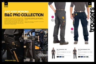 94/                                                                                                                                                                                                                                                     95/




                                                                                                                                                                                                                                        trousers
      jusT keep workINg
      B&c pro coLLecTIoN                                                                                                    2011
                                                                                                                            NEW
                                                                                                                            stylEs

      Developed by the European leader in the Workwear indus-       style, COMFOrt, duraBility, and Care FaCility:
      try, B&C PRO collection was launched last year and won        4 concepts reflecting the philosophy of the B&C PRO
      a resounding success. In 2011, B&C completes its offer        collection.
      by adding 2 trousers to this collection: The B&C Universal
      PRO and the B&C Performance PRO. Two trousers in              Discover B&C PRO styles in more detail in our B&C PRO
      which you feel good, that anticipate your every move          Catalogue or on our website.
      thanks to the high level of protection for knees and strong
      reinforcements, strategically placed.




                                                                                                                                                                                            2011
                                                                                                                                                                                            NEW
                                                                                                                                                                                            stylEs




                                                                                                                                     B&C universal PrO                                               B&C PerFOrManCe PrO
                                                                                                                                     BU 050                                                          BU 051

                                                                                                                                     65% polyester / 35% combed cotton - Twill - 245 g/m2            65% polyester / 35% combed cotton - Twill - 245 g/m2


                                                                                                                                     38-56                                                           38-56
                                                                                                                                     1 pc/pack & 10 pcs/carton                                       1 pc/pack & 10 pcs/carton




                                                                                                                                     BLaCk    naVy      STeeL GRey                                   BLaCk    naVy      STeeL GRey   STeeL GRey/BLaCk




       www.Bc-pro.coM
 