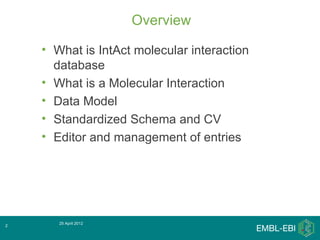 Overview

    • What is IntAct molecular interaction
      database
    • What is a Molecular Interaction
    • Data Model
    • Standardized Schema and CV
    • Editor and management of entries




       25 April 2012
2
 