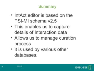 Summary

     • IntAct editor is based on the
       PSI-MI schema v2.5
     • This enables us to capture
       details of Interaction data
     • Allows us to manage curation
       process
     • It is used by various other
       databases.

        25/04/12
25
 
