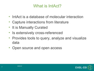 What is IntAct?

    • IntAct is a database of molecular interaction
    • Capture interactions from literature
    • It is Manually Curated
    • Is extensively cross-referenced
    • Provides tools to query, analyze and visualize
      data
    • Open source and open access



         25/04/12
3
 