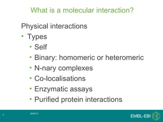 What is a molecular interaction?

    Physical interactions
    • Types
      • Self
      • Binary: homomeric or heteromeric
      • N-nary complexes
      • Co-localisations
      • Enzymatic assays
      • Purified protein interactions
      25/04/12
4
 
