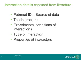 Interaction details captured from literature

       • Pubmed ID – Source of data
       • The interactors
       • Experimental conditions of
         interactions
       • Type of interaction
       • Properties of interactors



          25 April 2012
5
 