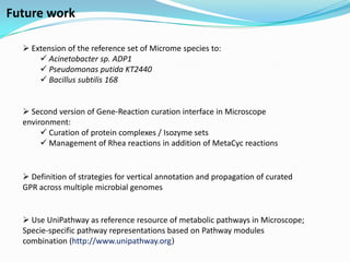 Future work

   Extension of the reference set of Microme species to:
       Acinetobacter sp. ADP1
       Pseudomonas putida KT2440
       Bacillus subtilis 168


   Second version of Gene-Reaction curation interface in Microscope
  environment:
        Curation of protein complexes / Isozyme sets
        Management of Rhea reactions in addition of MetaCyc reactions


   Definition of strategies for vertical annotation and propagation of curated
  GPR across multiple microbial genomes


   Use UniPathway as reference resource of metabolic pathways in Microscope;
  Specie-specific pathway representations based on Pathway modules
  combination (http://www.unipathway.org)
 