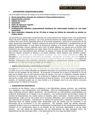ACCIDENTES CARDIOVASCULARES
Los principales factores de riesgo en la enfermedad cardíaca son los s iguientes:
1.
2.
3.
4.
5.
6.
7.

Nivel plasmático elevado de colesterol (hipercolesterolemia).
Hipertensión arterial.
Hábito de fumar.
Obesidad.
Falta de ejercicio regular.
Diabetes mellitus.
Predisposición genética (antecedentes familiares de enfermedad cardíaca en una edad
temprana).
8. Sexo masculino (después de los 70 años el riesgo de infarto de miocardio es similar en
ambos sexos)
Las personas que desarrollan combinaciones de ciertos factores de riesgos tienen una probabilidad
mayor de sufrir ataques cardíacos. Los cinco primeros factores de riesgo pueden modificarse. La
nicotina del humo de los cigarrillos entra en el torrente sanguíneo y provoca la constricción de los
vasos sanguíneos pequeños. También estimula la secreción de adrenalina y noradrenalina por las
glándulas suprarrenales, lo cual eleva la frecuencia cardíaca y la presión arterial. Las personas
obesas desarrollan nuevos capilares para nutrir el tejido adiposo, se calcula que se forman 300
kilómetros de vasos sanguíneos por cada medio kilo de grasa en consecuencia, el corazón tiene
que trabajar con más esfuerzo para bombear la sangre a lo largo de esta distancia adicional. El
ejercicio regular aumenta la eficacia y el gasto cardíaco. Otros factores que también pueden
contribuir al desarrollo de enfermedades cardiacas son los niveles plasmáticos altos de
fibrinógeno, que favorecen la formación de coágulos sanguíneos, la renina, que incrementa la
presión arterial y el ácido úrico que aumenta el riesgo de infarto de miocardio. El aumento de
tamaño (hipertrofia) del ventrículo izquierdo, asociado a hipertensión arterial y a obesidad,
también es un factor de riesgo de infarto de miocardio.
 Lípidos plasmáticos y enfermedad cardíaca
Un importante factor de riesgo para el desarrollo de enfermedad cardíaca es la hipercolesterolemia.
La razón es que los niveles elevados de colesterol favorecen el crecimiento de placas grasas que se
forman en las paredes de las arterias. Al aumentar el tamaño de la placa se estrecha la vía de
paso de la sangre que no solo reduce el flujo de sangre, sino que su superficie irregular tiende a
favorecer la coagulación sanguínea. Si se forma un coágulo de sangre en la placa o se aloja en
este punto, puede interrumpirse bruscamente el flujo de sangre. Si el vaso bloqueado está en el
cerebro, el resultado puede ser un ictus mortal y si el bloqueo ocurre en una arteria coronaria
puede causar un infarto al miocardio.
 Lipoproteínas plasmáticas
La mayoría de los lípidos, como el colesterol y los triglicéridos (grasas neutras), son moléculas
muy apolares y, por consiguiente, muy hidrófobas. Para ser transportadas en el plasma acuoso
estas moléculas primero deben disolverse. Se transforman en hidrosolubles combinándose con
proteínas sintetizadas en el hígado y en el intestino. Las combinaciones así formadas reciben el
nombre de lipoproteínas, las cuales varían en tamaño, peso y densidad. Existen varios tipos de
lipoproteínas, cada una de las cuales tiene funciones diferentes, pero fundamentalmente todas
son vehículos de transporte. Constituyen un sistema de distribución y captación de forma que los
diferentes tipos de lípidos pueden estar disponibles para las células que los necesiten o ser
eliminados de la circulación si no son necesarios. Por ejemplo, todas las células necesitan
colesterol debido a que es un elemento constituyente fundamental de las membranas plasmáticas.
También es un componente clave en la síntesis de las hormonas esteroideas y de las sales
biliares. Las tres clases de lipoproteínas son las lipoproteínas de baja densidad (LDL), las
lipoproteínas de alta densidad (HDL) y las lipoproteínas de muy baja densidad (VLDL).
17

 