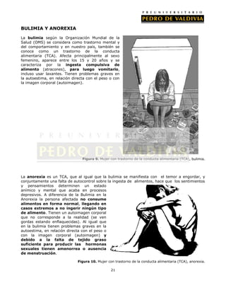 BULIMIA Y ANOREXIA
La bulimia según la Organización Mundial de la
Salud (OMS) se considera como trastorno mental y
del comportamiento y en nuestro país, también se
conoce como un trastorno de la conducta
alimentaria (TCA). Afecta principalmente al sexo
femenino, aparece entre los 15 y 20 años y se
caracteriza por la ingesta compulsiva de
alimento (atracones), para luego vomitarlo,
incluso usar laxantes. Tienen problemas graves en
la autoestima, en relación directa con el peso o con
la imagen corporal (autoimagen).

Figura 9. Mujer con trastorno de la conducta alimentaria (TCA), bulimia.

La anorexia es un TCA, que al igual que la bulimia se manifiesta con el temor a engordar, y
conjuntamente una falta de autocontrol sobre la ingesta de alimentos, hace que los sentimientos
y pensamientos determinen un estado
anímico y mental que acaba en procesos
depresivos. A diferencia de la Bulimia en la
Anorexia la persona afectada no consume
alimentos en forma normal, llegando en
casos extremos a no ingerir ningún tipo
de alimento. Tienen un autoimagen corporal
que no corresponde a la realidad (se ven
gordas estando enflaquecidas). Al igual que
en la bulimia tienen problemas graves en la
autoestima, en relación directa con el peso o
con la imagen corporal (autoimagen) y
debido a la falta de tejido graso
suficiente para producir las hormonas
sexuales tienen amenorrea o ausencia
de menstruación.
Figura 10. Mujer con trastorno de la conducta alimentaria (TCA), anorexia.
21

 