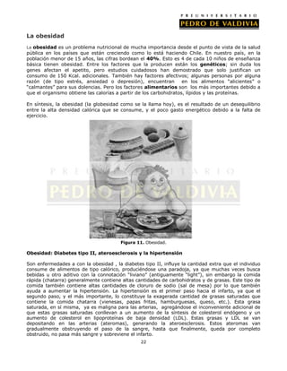 La obesidad
La obesidad es un problema nutricional de mucha importancia desde el punto de vista de la salud

pública en los países que están creciendo como lo está haciendo Chile. En nuestro país, en la
población menor de 15 años, las cifras bordean el 40%. Esto es 4 de cada 10 niños de enseñanza
básica tienen obesidad. Entre los factores que la producen están los genéticos; sin duda los
genes afectan el apetito, pero estudios cuidadosos han demostrado que solo justifican un
consumo de 150 Kcal. adicionales. También hay factores afectivos; algunas personas por alguna
razón (de tipo estrés, ansiedad o depresión), encuentran
en los alimentos “alicientes” o
“calmantes” para sus dolencias. Pero los factores alimentarios son los más importantes debido a
que el organismo obtiene las calorías a partir de los carbohidratos, lípidos y las proteínas.
En síntesis, la obesidad (la globesidad como se la llama hoy), es el resultado de un desequilibrio
entre la alta densidad calórica que se consume, y el poco gasto energético debido a la falta de
ejercicio.

Figura 11. Obesidad.

Obesidad: Diabetes tipo II, ateroesclerosis y la hipertensión
Son enfermedades a con la obesidad , la diabetes tipo II, influye la cantidad extra que el individuo
consume de alimentos de tipo calórico, produciéndose una paradoja, ya que muchas veces busca
bebidas u otro aditivo con la connotación “liviano” (antiguamente “light”), sin embargo la comida
rápida (chatarra) generalmente contiene altas cantidades de carbohidratos y de grasas. Este tipo de
comida también contiene altas cantidades de cloruro de sodio (sal de mesa) por lo que también
ayuda a aumentar la hipertensión. La hipertensión es el primer paso hacia el infarto, ya que el
segundo paso, y el más importante, lo constituye la exagerada cantidad de grasas saturadas que
contiene la comida chatarra (vienesas, papas fritas, hamburguesas, queso, etc.). Esta grasa
saturada, en sí misma, ya es maligna para las arterias, agregándose el inconveniente adicional de
que estas grasas saturadas conllevan a un aumento de la síntesis de colesterol endógeno y un
aumento de colesterol en lipoproteínas de baja densidad (LDL). Estas grasas y LDL se van
depositando en las arterias (ateromas), generando la ateroesclerosis. Estos ateromas van
gradualmente obstruyendo el paso de la sangre, hasta que finalmente, queda por completo
obstruido, no pasa más sangre y sobreviene el infarto.
22

 