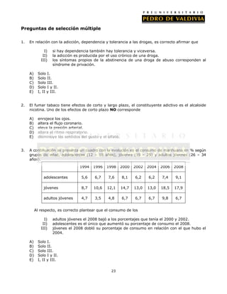 Preguntas de selección múltiple
1.

En relación con la adicción, dependencia y tolerancia a las drogas, es correcto afirmar que
I)
II)
III)
A)
B)
C)
D)
E)

2.

Solo I.
Solo II.
Solo III.
Solo I y II.
I, II y III.

El fumar tabaco tiene efectos de corto y largo plazo, el constituyente adictivo es el alcaloide
nicotina. Uno de los efectos de corto plazo NO corresponde
A)
B)
C)
D)
E)

3.

si hay dependencia también hay tolerancia y viceversa.
la adicción es producida por el uso crónico de una droga.
los síntomas propios de la abstinencia de una droga de abuso corresponden al
síndrome de privación.

enrojece los ojos.
altera el flujo coronario.
eleva la presión arterial.
altera el ritmo respiratorio.
disminuye los sentidos del gusto y el olfato.

A continuación se presenta un cuadro con la evolución en el consumo de marihuana en % según
grupos de edad, adolescentes (12 – 18 años), jóvenes (19 – 25) y adultos jóvenes (26 – 34
años).
1994

1996

1998

2000

2002

2004

2006

2008

adolescentes

5,6

6,7

7,6

8,1

6,2

6,2

7,4

9,1

jóvenes

8,7

10,6

12,1

14,7

13,0

13,0

18,5

17,9

adultos jóvenes

4,7

3,5

4,8

6,7

6,7

6,7

9,8

6,7

Al respecto, es correcto plantear que el consumo de los
I)
II)
III)
A)
B)
C)
D)
E)

adultos jóvenes el 2008 bajó a los porcentajes que tenía el 2000 y 2002.
adolescentes es el único que aumentó su porcentaje de consumo el 2008.
jóvenes el 2008 dobló su porcentaje de consumo en relación con el que hubo el
2004.

Solo I.
Solo II.
Solo III.
Solo I y II.
I, II y III.
23

 