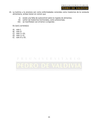 10. La bulimia y la anorexia son como enfermedades conocidas como trastornos de la conducta
alimentaria, ambas tienen en común que
I)
II)
III)

existe una falta de autocontrol sobre la ingesta de alimentos.
sufren de trastornos hormonales, como amenorreas.
se manifiestan con el temor a engordar.

Es (son) correcta(s)
A)
B)
C)
D)
E)

solo
solo
solo
solo
solo

I.
II.
I y III.
I y II.
II y III.

26

 