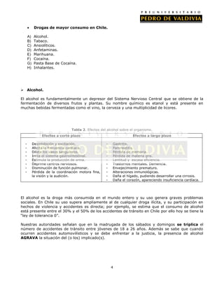 Drogas de mayor consumo en Chile.
A)
B)
C)
D)
E)
F)
G)
H)

Alcohol.
Tabaco.
Ansiolíticos.
Anfetaminas.
Marihuana.
Cocaína.
Pasta Base de Cocaína.
Inhalantes.

 Alcohol.
El alcohol es fundamentalmente un depresor del Sistema Nervioso Central que se obtiene de la
fermentación de diversos frutos y plantas. Su nombre químico es etanol y está presente en
muchas bebidas fermentadas como el vino, la cerveza y una multiplicidad de licores.

Tabla 2. Efectos del alcohol sobre el organismo.
Efectos a corto plazo
-

Desinhibición y excitación.
Afecta la frecuencia cardíaca.
Dilata los vasos sanguíneos.
Irrita el sistema gastrointestinal.
Estimula la producción de orina.
Deprime centros nerviosos.
Disminución de función pulmonar.
Pérdida de la coordinación motora fina,
la visión y la audición.

Efectos a largo plazo
-

Gastritis.
Pancreatitis.
Pérdida de memoria.
Pérdida de materia gris.
Lentitud y escasa eficiencia.
Trastornos mentales. Demencia.
Envejecimiento prematuro.
Alteraciones inmunológicas.
Daña el hígado, pudiendo desarrollar una cirrosis.
Daña el corazón, apareciendo insuficiencia cardíaca.

El alcohol es la droga más consumida en el mundo entero y su uso genera graves problemas
sociales. En Chile su uso supera ampliamente al de cualquier droga ilícita, y su participación en
hechos de violencia y accidentes es directa; por ejemplo, se estima que el consumo de alcohol
está presente entre el 30% y el 50% de los accidentes de tránsito en Chile por ello hoy se tiene la
“ley de tolerancia 0”.
Nuestras autoridades señalan que en la madrugada de los sábados y domingos se triplica el
número de accidentes de tránsito entre jóvenes de 18 a 26 años. Además se sabe que cuando
ocurren accidentes automovilísticos y se debe enfrentar a la justicia, la presencia de alcohol
AGRAVA la situación del (o los) implicado(s).

4

 