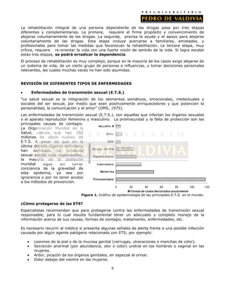 La rehabilitación integral de una persona dependiente de las drogas pasa por tres etapas
diferentes y complementarias. La primera, requiere el firme propósito y convencimiento de
alejarse voluntariamente de las drogas. La segunda, precisa la ayuda y el apoyo para alejarse
voluntariamente de las drogas. Esta etapa incluye acercarse a familiares, amistades, y
profesionales para tomar las medidas que favorezcan la rehabilitación. La tercera etapa, muy
crítica, requiere re-orientar la vida con una fuerte visión de sentido de la vida. Si logra escalar
estas tres etapas, se podrá erradicar la dependencia.
El proceso de rehabilitación es muy complejo, porque en la mayoría de los casos exige alejarse de
un sistema de vida, de un cierto grupo de personas e influencias, y tomar decisiones personales
relevantes, las cuales muchas veces no han sido asumidas.
REVISIÓN DE DIFERENTES TIPOS DE ENFERMEDADES
Enfermedades de transmisión sexual (E.T.S.)
“La salud sexual es la integración de los elementos somáticos, emocionales, intelectuales y
sociales del ser sexual, por medio que sean positivamente enriquecedores y que potencien la
personalidad, la comunicación y el amor” (OMS, 1975).
Las enfermedades de transmisión sexual (E.T.S.), son aquellas que infectan los órganos sexuales
o el aparato reproductor femenino y masculino. La promiscuidad y la falta de protección son las
principales causas de contagio.
La Organización Mundial de la
Salud, calcula que hay 250
millones de casos nuevos de
E.T.S. A pesar de que en la
última década algunos individuos
han
cambiado
su
conducta
sexual siendo más responsables,
la mayoría de la población
mundial
sigue
sin
tomar
conciencia de la gravedad de
esta epidemia, ya sea por
ignorancia o por no tener acceso
a los métodos de prevención.
Figura 1. Gráfico de epidemiología de las principales E.T.S. en el mundo.

¿Cómo protegerse de las ETS?
Especialistas recomiendan que para protegerse contra las enfermedades de transmisión sexual
responsable, para lo cual resulta fundamental tener un adecuado y completo manejo de la
información acerca de sus causas, formas de contagio, tratamiento, enfermedades, etc.
Es necesario recurrir al médico si presenta algunas señales de alerta frente a una posible infección
causada por algún agente patógeno relacionado con ETS; por ejemplo:
Lesiones de la piel o de la mucosa genital (verrugas, ulceraciones o manchas de color).
Secreción anormal (por abundancia, olor o color) uretral en los hombres o vaginal en las
mujeres.
Ardor, picazón de los órganos genitales, en especial al orinar.
Dolor debajo del vientre en las mujeres.
9

 