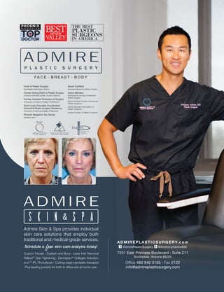 Admire Skin & Spa provides individual
skin care solutions that employ both
traditional and medical-grade services.
Schedule a skin care analysis today!
Custom Facials · Eyelash and Brow · Laser Hair Removal
Pellevé™ Skin Tightening · Dermapen™ Collagen Induction
Icon™ IPL Photofacial · Cutting-edge injectable therapies
Plus leading produts for both in-ofﬁce and at-home care.
free
ADMIREPLASTICSURGERY.com
AdmirePlasticSurgery @AnthonyAdmireMD
7231 East Princess Boulevard . Suite 211
Scottsdale, Arizona 85255
Ofﬁce 480 946 3155 . Fax 2122
info@admireplasticsurgery.com
Board Certiﬁed
American Board of Plastic Surgery
Active Member
International Society of Aesthetic
Plastic Surgery
Royal & Ancient Society of American
Plastic Surgeons
Rocky Mountain Association of
Plastic Surgeons
Arizona Society of Plastic Surgeons
Chief of Plastic Surgery
Scottsdale Healthcare Osborn
Former Acting Chief of Plastic Surgery
University Medical Center, Tucson, Arizona
Former Assistant Professor of Surgery
University of Arizona College of Medicine
Saint Louis University Coordinated
General & Plastic Surgery Residency
University of Arizona College of Medicine
Phoenix Magazine Top Doctor
Multiple years
BEFORE AFTER
FA C E · B R E A S T · B O D Y
 