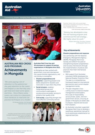 The Australian Volunteers for International Development (AVID) program is an Australian Government initiative.
This flyer has been developed by Australian Red Cross,
a delivery partner for the AVID program.
Connecting people, changing lives, reaching our region.
Australian Red Cross has sent
39 volunteers to support 13 partner
organisations in Mongolia since 2011.
In Mongolia we have worked with
government, local and international
non-governmental organisations, and
civil society to strengthen:
•	Disaster preparedness and
response, supporting people to be
better prepared for disasters and
more able to cope when they strike
•	Social inclusion, enabling
marginalised groups and
communities to participate in
society and access public services to
enhance their quality of life
•	 Civil society, supporting stronger and
more effective community services
AUSTRALIAN RED CROSS
AVID PROGRAM:
Achievements
in Mongolia
“We were paying a lot of
attention to the patients but
she paid attention to the carers
and helped us see that they also
get tired and need some space
and time… Since Diane came,
carers can come to a classroom,
have handouts to read and can
practise techniques on a model.”
Dr Munguntsetseg, Unit Manager,
National Cancer Centre
Volunteer Jeremy Smith and a young helper
demonstrate a bandaging technique for Naranhuu
from Mongolian Red Cross.
Photo: Australian Red Cross/Mareike Guensche
*Child’s name has been changed to protect privacy.
“Jeremy has developed a new
first aid training program and
commercial first aid strategy…
We highly value his work.”
Madam Bolormaa, Secretary General
of Mongolian Red Cross
Australian volunteer Diane Anthony supported
Mongolia’s National Cancer Centre to strengthen
its palliative care services.
Photo: Australian Red Cross/Mareike Guensche
Key achievements
Disaster preparedness and response
Our partnership with the National
Emergency Management Agency
(NEMA), Mongolian Red Cross
Society and UNICEF focused on
strengthening disaster preparedness
and recovery mechanisms through
the implementation of policies and
practices that meet international
standards.
•	With support from Australian
volunteers NEMA developed the
National Disaster Protection Plan.
This plan is a comprehensive
framework based on international
best practice and current disaster
management trends.
•	The plan integrates cross-
cutting issues to improve disaster
management and broadens
the scope of responsibility
across private, public, and non-
government sectors, ensuring all
people in Mongolia are better able
to prepare, respond and recover
from disasters.
•	An Australian volunteer supported
Mongolian Red Cross to develop a
warehouse operational manual for
local warehouses established at six
regional branches.
 