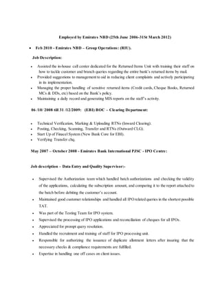 Employed by Emirates NBD (25th June 2006-31St March 2012)
 Feb 2010 - Emirates NBD – Group Operations: (RIU).
Job Description:
 Assisted the in-house call center dedicated for the Returned Items Unit with training their staff on
how to tackle customer and branch queries regarding the entire bank’s returned items by mail.
 Provided suggestions to management to aid in reducing client complaints and actively participating
in its implementation.
 Managing the proper handling of sensitive returned items (Credit cards, Cheque Books, Returned
MCs & DDs, etc) based on the Bank’s policy.
 Maintaining a daily record and generating MIS reports on the staff’s activity.
06 /10/ 2008 till 31 /12/2009: (EBI) BOC – Clearing Department:
 Technical Verification, Marking & Uploading RTNs (Inward Clearing).
 Posting, Checking, Scanning, Transfer and RTNs (Outward CLG).
 Start Up of Finacel System (New Bank Core for EBI).
 Verifying Transfer chq.
May 2007 – October 2008 - Emirates Bank International PJSC - IPO Centre:
Job description – Data Entry and Quality Supervisor:-
 Supervised the Authorization team which handled batch authorizations and checking the validity
of the applications, calculating the subscription amount, and comparing it to the report attached to
the batch before debiting the customer’s account.
 Maintained good customer relationships and handled all IPOrelated queries in the shortest possible
TAT.
 Was part of the Testing Team for IPO system.
 Supervised the processing of IPO applications and reconciliation of cheques for all IPOs.
 Appreciated for prompt query resolution.
 Handled the recruitment and training of staff for IPO processing unit.
 Responsible for authorizing the issuance of duplicate allotment letters after insuring that the
necessary checks & compliance requirements are fulfilled.
 Expertise in handling one off cases on client issues.
 