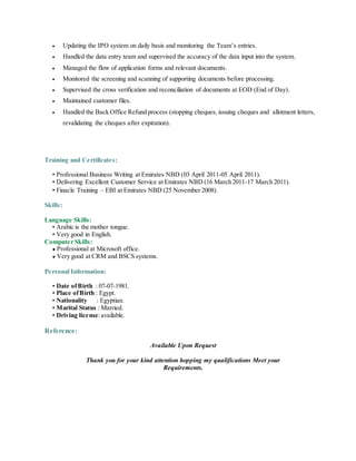  Updating the IPO system on daily basis and monitoring the Team’s entries.
 Handled the data entry team and supervised the accuracy of the data input into the system.
 Managed the flow of application forms and relevant documents.
 Monitored the screening and scanning of supporting documents before processing.
 Supervised the cross verification and reconciliation of documents at EOD (End of Day).
 Maintained customer files.
 Handled the Back Office Refund process (stopping cheques, issuing cheques and allotment letters,
revalidating the cheques after expiration).
Training and Certificates:
• Professional Business Writing at Emirates NBD (03 April 2011-05 April 2011).
• Delivering Excellent Customer Service at Emirates NBD (16 March 2011-17 March 2011).
• Finacle Training – EBI at Emirates NBD (25 November 2008).
Skills:
Language Skills:
• Arabic is the mother tongue.
• Very good in English.
Computer Skills:
● Professional at Microsoft office.
● Very good at CRM and BSCS systems.
Personal Information:
• Date ofBirth : 07-07-1981.
• Place ofBirth : Egypt.
• Nationality : Egyptian.
• Marital Status : Married.
• Driving license:available.
Reference:
Available Upon Request
Thank you for your kind attention hopping my qualifications Meet your
Requirements.
 
