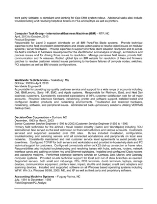 third party software is compliant and working for Epic EMR system rollout. Additional tasks also include
troubleshooting and resolving helpdesk tickets on PCs and laptops as well as printers.
Computer Task Group – International Business Machines (IBM) – RTP, NC
April, 2013 to October, 2013
Product Engineer
Responsible for Level 3 support Worldwide on all IBM Pure/Flex Blade systems. Provide technical
expertise to the field on problem determination and create action plans to resolve client issues on modular
systems / server hardware. Provide expertise in support of critical client situation resolution and to act as
the field’s interface to hardware development for the identification and analysis of design, architecture and
process issues and for driving those issues to resolution. Manage pervasive field issues, provide field
communication and fix releases. Publish global tips on IBM website for resolution of fixes and firmware
patches to resolve customer related issues pertaining to hardware failures of compute nodes, switches,
PCI adapters as well as IBM chassis configurations.
Worldwide Tech Services – Tewksbury, MA
October, 2003 to April, 2013
Worldwide Engineer III
Accountable for providing top quality customer service and support for a wide range of accounts including
Dell, IBM/Lenovo, Sony, HP, EMC, and Apple systems. Responsible for Platinum, Gold, and Next Day
business customers. Consistently exceeded expectations of 98% customer satisfaction rate for all major
accounts. Provided extensive hardware, networking, printer and software support. Installed tested and
configured desktop products and networking environments. Troubleshot and resolved hardware,
networking, software, and peripheral issues. Administered back-up/recovery solutions utilizing VERITAS
Backup Exec.
DecisionOne Corporation – Durham, NC
December, 1993 to March, 2003
Senior Customer Service Engineer (1996 to 2003)/Customer Service Engineer (1993 to 1996)
Primary field technician for the airlines / travel related industry (Sabre and Worldspan) including RDU
International. Also served as the lead technician on financial institutions and various accounts. Customers
serviced and supported exceeded over 200 sites. Duties included installation, configuration,
troubleshooting and servicing servers and all connected workstations and peripherals on local area
networks. Consistently maintained and met customer service level agreements to avoid penalty and
downtimes. Configured TCP/IP for both servers and workstations and provided in-house help desk and PC
technical support for customers. Configured connectoids either on X.25 dial-up connection or frame relay.
Responsibilities also included troubleshooting and resolving issues with hubs, switches, routers, network
interface cards and cabling on token ring and Ethernet topologies. Installed and configured Cisco routers
and paradyne modems. Performed extensive warranty service on Compaq, Dell, Micron, and Gateway
computer systems. Provided on-site technical support for local and out of state branches as needed.
Supported servers, both small and mid-range, PCs, POS terminals, dumb terminals, laptops, storage
devices, communication equipment, printers laser, impact, shuttle and deskjet, credit card adapters and
scanning devices. Installed and supported software on all Windows based operating systems including
WFW, Win 3.x, Windows 95/98, 2000, ME, and XP as well as third party and proprietary software.
Accounting Machine Systems – Fuquay Varina, NC
July, 1991 to December, 1993
Field Engineer/PC Analyst
 
