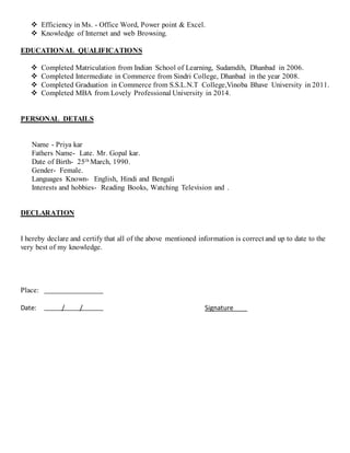  Efficiency in Ms. - Office Word, Power point & Excel.
 Knowledge of Internet and web Browsing.
EDUCATIONAL QUALIFICATIONS
 Completed Matriculation from Indian School of Learning, Sudamdih, Dhanbad in 2006.
 Completed Intermediate in Commerce from Sindri College, Dhanbad in the year 2008.
 Completed Graduation in Commerce from S.S.L.N.T College,Vinoba Bhave University in 2011.
 Completed MBA from Lovely Professional University in 2014.
PERSONAL DETAILS
Name - Priya kar
Fathers Name- Late. Mr. Gopal kar.
Date of Birth- 25th March, 1990.
Gender- Female.
Languages Known- English, Hindi and Bengali
Interests and hobbies- Reading Books, Watching Television and .
DECLARATION
I hereby declare and certify that all of the above mentioned information is correct and up to date to the
very best of my knowledge.
Place:
Date: / / Signature
 