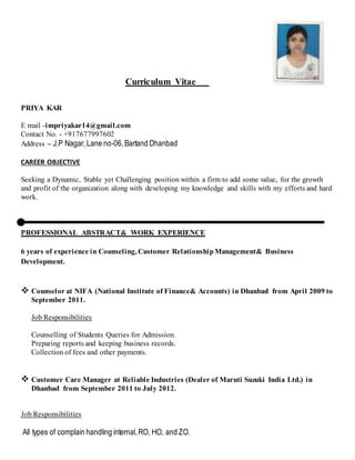 Curriculum Vitae
PRIYA KAR
E mail -impriyakar14@gmail.com
Contact No. - +917677997602
Address – J.P Nagar,Lane no-06,Bartand Dhanbad
CAREER OBJECTIVE
Seeking a Dynamic, Stable yet Challenging position within a firm to add some value, for the growth
and profit of the organization along with developing my knowledge and skills with my efforts and hard
work.
PROFESSIONAL ABSTRACT& WORK EXPERIENCE
6 years of experience in Counseling, Customer RelationshipManagement& Business
Development.
 Counselor at NIFA (National Institute of Finance& Accounts) in Dhanbad from April 2009 to
September 2011.
Job Responsibilities
Counselling of Students Queries for Admission.
Preparing reports and keeping business records.
Collection of fees and other payments.
 Customer Care Manager at Reliable Industries (Dealer of Maruti Suzuki India Ltd.) in
Dhanbad from September 2011 to July 2012.
Job Responsibilities
All types of complain handling internal,RO, HO, and ZO.
 