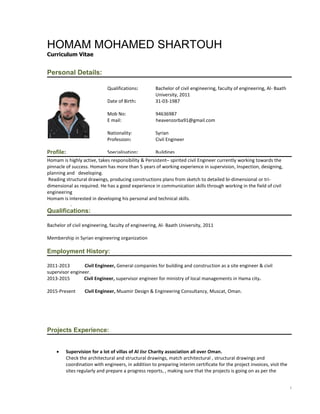 1
HOMAM MOHAMED SHARTOUH
Curriculum Vitae
Personal Details:
Profile:
Homam is highly active, takes responsibility & Persistent– spirited civil Engineer currently working towards the
pinnacle of success. Homam has more than 5 years of working experience in supervision, Inspection, designing,
planning and developing.
Reading structural drawings, producing constructions plans from sketch to detailed bi-dimensional or tri-
dimensional as required. He has a good experience in communication skills through working in the field of civil
engineering
Homam is interested in developing his personal and technical skills.
.
Qualifications:
Bachelor of civil engineering, faculty of engineering, Al- Baath University, 2011
Membership in Syrian engineering organization
Employment History:
2011-2013 Civil Engineer, General companies for building and construction as a site engineer & civil
supervisor engineer.
2013-2015 Civil Engineer, supervisor engineer for ministry of local managements in Hama city.
2015-Present Civil Engineer, Muamir Design & Engineering Consultancy, Muscat, Oman.
Projects Experience:
 Supervision for a lot of villas of Al Jisr Charity association all over Oman.
Check the architectural and structural drawings, match architectural , structural drawings and
coordination with engineers, in addition to preparing interim certificate for the project invoices, visit the
sites regularly and prepare a progress reports, , making sure that the projects is going on as per the
Qualifications: Bachelor of civil engineering, faculty of engineering, Al- Baath
University, 2011
Date of Birth: 31-03-1987
Mob No: 94636987
E mail: heavenzorba91@gmail.com
Nationality: Syrian
Profession: Civil Engineer
Specialisation: Buildings
 