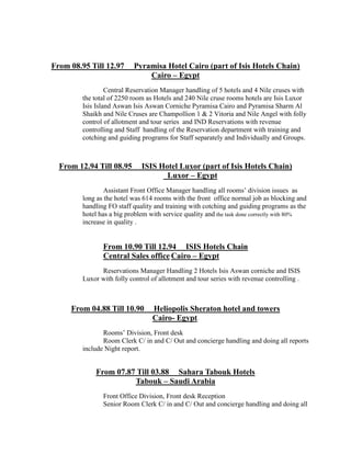 From 08.95 Till 12.97 Pyramisa Hotel Cairo (part of Isis Hotels Chain)
Cairo – Egypt
Central Reservation Manager handling of 5 hotels and 4 Nile cruses with
the total of 2250 room as Hotels and 240 Nile cruse rooms hotels are Isis Luxor
Isis Island Aswan Isis Aswan Corniche Pyramisa Cairo and Pyramisa Sharm Al
Shaikh and Nile Cruses are Champollion 1 & 2 Vitoria and Nile Angel with folly
control of allotment and tour series and IND Reservations with revenue
controlling and Staff handling of the Reservation department with training and
cotching and guiding programs for Staff separately and Individually and Groups.
From 12.94 Till 08.95 ISIS Hotel Luxor (part of Isis Hotels Chain)
Luxor – Egypt
Assistant Front Office Manager handling all rooms’ division issues as
long as the hotel was 614 rooms with the front office normal job as blocking and
handling FO staff quality and training with cotching and guiding programs as the
hotel has a big problem with service quality and the task done correctly with 80%
increase in quality .
From 10.90 Till 12.94 ISIS Hotels Chain
Central Sales office Cairo – Egypt
Reservations Manager Handling 2 Hotels Isis Aswan corniche and ISIS
Luxor with folly control of allotment and tour series with revenue controlling .
From 04.88 Till 10.90 Heliopolis Sheraton hotel and towers
Cairo- Egypt.
Rooms’ Division, Front desk
Room Clerk C/ in and C/ Out and concierge handling and doing all reports
include Night report.
From 07.87 Till 03.88 Sahara Tabouk Hotels
Tabouk – Saudi Arabia
Front Office Division, Front desk Reception
Senior Room Clerk C/ in and C/ Out and concierge handling and doing all
 