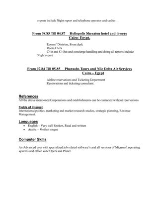 reports include Night report and telephone operator and casher.
From 08.85 Till 04.87 Heliopolis Sheraton hotel and towers
Cairo- Egypt.
Rooms’ Division, Front desk
Room Clerk
C/ in and C/ Out and concierge handling and doing all reports include
Night report.
From 07.84 Till 05.85 Pharaohs Tours and Nile Delta Air Services
Cairo – Egypt
Airline reservations and Ticketing Department
Reservations and ticketing consultant.
References
All the above mentioned Corporations and establishments can be contacted without reservations
Fields of Interest
International politics, marketing and market research studies, strategic planning, Revenue
Management.
Languages
 English – Very well Spoken, Read and written
 Arabic – Mother tongue
Computer Skills
An Advanced user with specialized job related software’s and all versions of Microsoft operating
systems and office suite Opera and Protel.
 