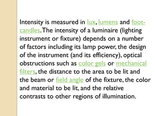 Intensity is measured in lux, lumens and foot-
candles. The intensity of a luminaire (lighting
instrument or fixture) depends on a number
of factors including its lamp power, the design
of the instrument (and its efficiency), optical
obstructions such as color gels or mechanical
filters, the distance to the area to be lit and
the beam or field angle of the fixture, the color
and material to be lit, and the relative
contrasts to other regions of illumination.
 