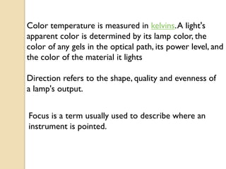 Color temperature is measured in kelvins. A light's
apparent color is determined by its lamp color, the
color of any gels in the optical path, its power level, and
the color of the material it lights

Direction refers to the shape, quality and evenness of
a lamp's output.


Focus is a term usually used to describe where an
instrument is pointed.
 