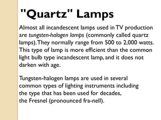 "Quartz" Lamps
Almost all incandescent lamps used in TV production
are tungsten-halogen lamps (commonly called quartz
lamps). They normally range from 500 to 2,000 watts.
This type of lamp is more efficient than the common
light bulb type incandescent lamp, and it does not
darken with age.

Tungsten-halogen lamps are used in several
common types of lighting instruments including
the type that has been used for decades,
the Fresnel (pronounced fra-nell).
 