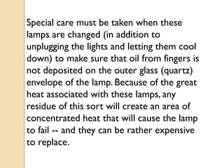 Special care must be taken when these
lamps are changed (in addition to
unplugging the lights and letting them cool
down) to make sure that oil from fingers is
not deposited on the outer glass (quartz)
envelope of the lamp. Because of the great
heat associated with these lamps, any
residue of this sort will create an area of
concentrated heat that will cause the lamp
to fail -- and they can be rather expensive
to replace.
 