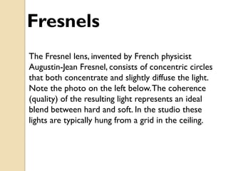 Fresnels
The Fresnel lens, invented by French physicist
Augustin-Jean Fresnel, consists of concentric circles
that both concentrate and slightly diffuse the light.
Note the photo on the left below. The coherence
(quality) of the resulting light represents an ideal
blend between hard and soft. In the studio these
lights are typically hung from a grid in the ceiling.
 