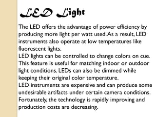 LED Light
The LED offers the advantage of power efficiency by
producing more light per watt used. As a result, LED
instruments also operate at low temperatures like
fluorescent lights.
LED lights can be controlled to change colors on cue.
This feature is useful for matching indoor or outdoor
light conditions. LEDs can also be dimmed while
keeping their original color temperature.
LED instruments are expensive and can produce some
undesirable artifacts under certain camera conditions.
Fortunately, the technology is rapidly improving and
production costs are decreasing.
 
