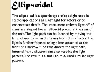 Ellipsoidal
The ellipsoidal is a specific type of spotlight used in
studio applications as a key light for actors or to
enhance set details. The instrument reflects light off of
a surface shaped like an ellipsoid placed in the rear of
the unit. The light path can be focused by moving the
lamp closer to or farther away from the reflector. The
light is further focused using a lens attached at the
front of a narrow tube that directs the light path.
Internal frame shutters can also restrict the light
pattern. The result is a small to mid-sized circular light
pattern.
 