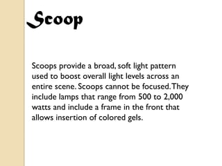 Scoop

Scoops provide a broad, soft light pattern
used to boost overall light levels across an
entire scene. Scoops cannot be focused. They
include lamps that range from 500 to 2,000
watts and include a frame in the front that
allows insertion of colored gels.
 