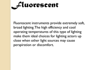 Fluorescent
Fluorescent instruments provide extremely soft,
broad lighting. The high efficiency and cool
operating temperatures of this type of lighting
make them ideal choices for lighting actors up
close when other light sources may cause
perspiration or discomfort.
 