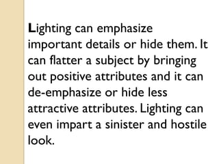 Lighting can emphasize
important details or hide them. It
can flatter a subject by bringing
out positive attributes and it can
de-emphasize or hide less
attractive attributes. Lighting can
even impart a sinister and hostile
look.
 